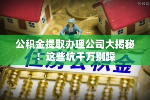 丰宁公积金提取办理公司大揭秘！这些坑千万别踩